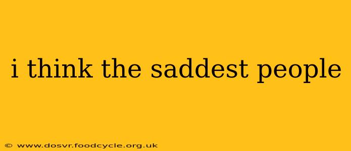 i think the saddest people